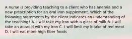 A nurse is providing teaching to a client who has anemia and a new prescription for an oral iron supplement. Which of the following statements by the client indicates an understanding of the teaching? A. I will take my iron with a glass of milk B. I will take an antacid with my iron C. I will limit my intake of red meat D. I will eat more high fiber foods