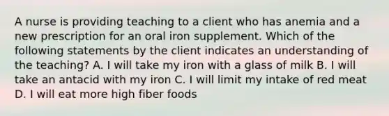 A nurse is providing teaching to a client who has anemia and a new prescription for an oral iron supplement. Which of the following statements by the client indicates an understanding of the teaching? A. I will take my iron with a glass of milk B. I will take an antacid with my iron C. I will limit my intake of red meat D. I will eat more high fiber foods