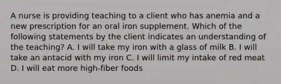 A nurse is providing teaching to a client who has anemia and a new prescription for an oral iron supplement. Which of the following statements by the client indicates an understanding of the teaching? A. I will take my iron with a glass of milk B. I will take an antacid with my iron C. I will limit my intake of red meat D. I will eat more high-fiber foods