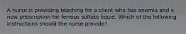 A nurse is providing teaching for a client who has anemia and a new prescription for ferrous sulfate liquid. Which of the following instructions should the nurse provide?