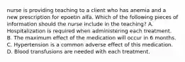 nurse is providing teaching to a client who has anemia and a new prescription for epoetin alfa. Which of the following pieces of information should the nurse include in the teaching? A. Hospitalization is required when administering each treatment. B. The maximum effect of the medication will occur in 6 months. C. Hypertension is a common adverse effect of this medication. D. Blood transfusions are needed with each treatment.