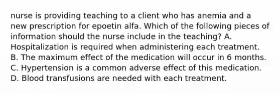 nurse is providing teaching to a client who has anemia and a new prescription for epoetin alfa. Which of the following pieces of information should the nurse include in the teaching? A. Hospitalization is required when administering each treatment. B. The maximum effect of the medication will occur in 6 months. C. Hypertension is a common adverse effect of this medication. D. Blood transfusions are needed with each treatment.