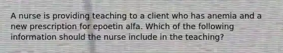 A nurse is providing teaching to a client who has anemia and a new prescription for epoetin alfa. Which of the following information should the nurse include in the teaching?