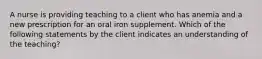 A nurse is providing teaching to a client who has anemia and a new prescription for an oral iron supplement. Which of the following statements by the client indicates an understanding of the teaching?