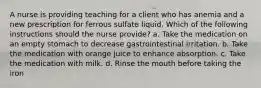 A nurse is providing teaching for a client who has anemia and a new prescription for ferrous sulfate liquid. Which of the following instructions should the nurse provide? a. Take the medication on an empty stomach to decrease gastrointestinal irritation. b. Take the medication with orange juice to enhance absorption. c. Take the medication with milk. d. Rinse the mouth before taking the iron