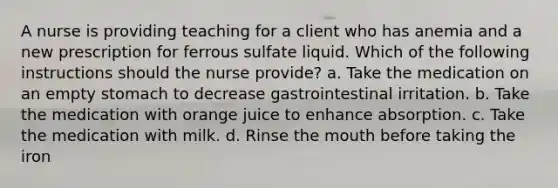 A nurse is providing teaching for a client who has anemia and a new prescription for ferrous sulfate liquid. Which of the following instructions should the nurse provide? a. Take the medication on an empty stomach to decrease gastrointestinal irritation. b. Take the medication with orange juice to enhance absorption. c. Take the medication with milk. d. Rinse the mouth before taking the iron