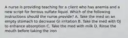 A nurse is providing teaching for a client who has anemia and a new script for ferrous sulfate liquid. Which of the following instructions should the nurse provide? A. Take the med on an empty stomach to decrease GI irritation B. Take the med with OJ to enhance absorption C. Take the med with milk D. Rinse the mouth before taking the iron