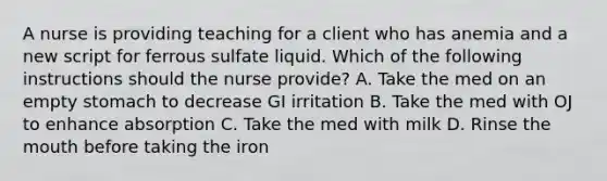 A nurse is providing teaching for a client who has anemia and a new script for ferrous sulfate liquid. Which of the following instructions should the nurse provide? A. Take the med on an empty stomach to decrease GI irritation B. Take the med with OJ to enhance absorption C. Take the med with milk D. Rinse the mouth before taking the iron