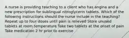 A nurse is providing teaching to a client who has angina and a new prescription for sublingual nitroglycerin tablets. Which of the following instructions should the nurse include in the teaching? Repeat up to four doses until pain is relieved Store unused tablets at room temperature Take two tablets at the onset of pain Take medication 2 hr prior to exercise