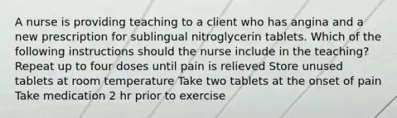 A nurse is providing teaching to a client who has angina and a new prescription for sublingual nitroglycerin tablets. Which of the following instructions should the nurse include in the teaching? Repeat up to four doses until pain is relieved Store unused tablets at room temperature Take two tablets at the onset of pain Take medication 2 hr prior to exercise