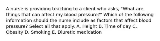 A nurse is providing teaching to a client who asks, "What are things that can affect my <a href='https://www.questionai.com/knowledge/kD0HacyPBr-blood-pressure' class='anchor-knowledge'>blood pressure</a>?" Which of the following information should the nurse include as factors that affect blood pressure? Select all that apply. A. Height B. Time of day C. Obesity D. Smoking E. Diuretic medication