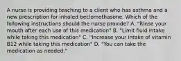 A nurse is providing teaching to a client who has asthma and a new prescription for inhaled beclomethasone. Which of the following instructions should the nurse provide? A. "Rinse your mouth after each use of this medication" B. "Limit fluid intake while taking this medication" C. "Increase your intake of vitamin B12 while taking this medication" D. "You can take the medication as needed."