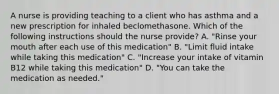 A nurse is providing teaching to a client who has asthma and a new prescription for inhaled beclomethasone. Which of the following instructions should the nurse provide? A. "Rinse your mouth after each use of this medication" B. "Limit fluid intake while taking this medication" C. "Increase your intake of vitamin B12 while taking this medication" D. "You can take the medication as needed."