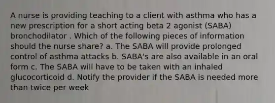 A nurse is providing teaching to a client with asthma who has a new prescription for a short acting beta 2 agonist (SABA) bronchodilator . Which of the following pieces of information should the nurse share? a. The SABA will provide prolonged control of asthma attacks b. SABA's are also available in an oral form c. The SABA will have to be taken with an inhaled glucocorticoid d. Notify the provider if the SABA is needed more than twice per week