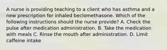 A nurse is providing teaching to a client who has asthma and a new prescription for inhaled beclomethasone. Which of the following instructions should the nurse provide? A. Check the pulse after medication administration. B. Take the medication with meals C. Rinse the mouth after administration. D. Limit caffeine intake