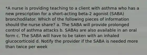 *A nurse is providing teaching to a client with asthma who has a new prescription for a short-acting beta-2 agonist (SABA) bronchodilator. Which of the following pieces of information should the nurse share? a. The SABA will provide prolonged control of asthma attacks b. SABAs are also available in an oral form c. The SABA will have to be taken with an inhaled glucocorticoid d. Notify the provider if the SABA is needed more than twice per week