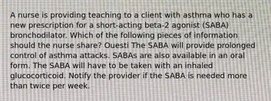 A nurse is providing teaching to a client with asthma who has a new prescription for a short-acting beta-2 agonist (SABA) bronchodilator. Which of the following pieces of information should the nurse share? Ouesti The SABA will provide prolonged control of asthma attacks. SABAs are also available in an oral form. The SABA will have to be taken with an inhaled glucocorticoid. Notify the provider if the SABA is needed more than twice per week.