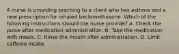 A nurse is providing teaching to a client who has asthma and a new prescription for inhaled beclomethasone. Which of the following instructions should the nurse provide? A. Check the pulse after medication administration. B. Take the medication with meals. C. Rinse the mouth after administration. D. Limit caffeine intake.