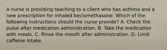 A nurse is providing teaching to a client who has asthma and a new prescription for inhaled beclomethasone. Which of the following instructions should the nurse provide? A. Check the pulse after medication administration. B. Take the medication with meals. C. Rinse the mouth after administration. D. Limit caffeine intake.