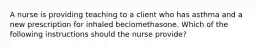 A nurse is providing teaching to a client who has asthma and a new prescription for inhaled beclomethasone. Which of the following instructions should the nurse provide?