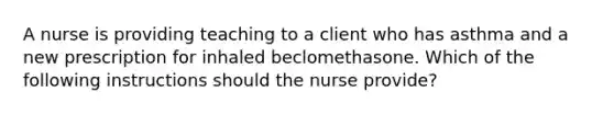 A nurse is providing teaching to a client who has asthma and a new prescription for inhaled beclomethasone. Which of the following instructions should the nurse provide?