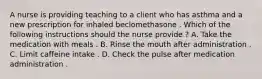 A nurse is providing teaching to a client who has asthma and a new prescription for inhaled beclomethasone . Which of the following instructions should the nurse provide ? A. Take the medication with meals . B. Rinse the mouth after administration . C. Limit caffeine intake . D. Check the pulse after medication administration .