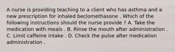 A nurse is providing teaching to a client who has asthma and a new prescription for inhaled beclomethasone . Which of the following instructions should the nurse provide ? A. Take the medication with meals . B. Rinse the mouth after administration . C. Limit caffeine intake . D. Check the pulse after medication administration .