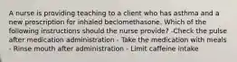 A nurse is providing teaching to a client who has asthma and a new prescription for inhaled beclomethasone. Which of the following instructions should the nurse provide? -Check the pulse after medication administration - Take the medication with meals - Rinse mouth after administration - Limit caffeine intake