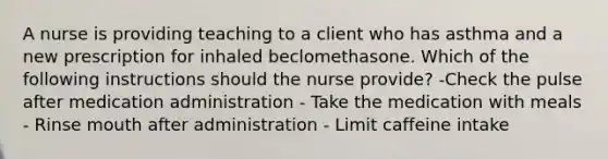 A nurse is providing teaching to a client who has asthma and a new prescription for inhaled beclomethasone. Which of the following instructions should the nurse provide? -Check the pulse after medication administration - Take the medication with meals - Rinse mouth after administration - Limit caffeine intake