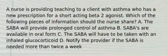 A nurse is providing teaching to a client with asthma who has a new prescription for a short acting beta 2 agonist. Which of the following pieces of information should the nurse share? A. The SABA will provide prolonged control of asthma B. SABA's are available in oral form C. The SABA will have to be taken with an inhaled glucocorticoid D. Notify the provider if the SABA is needed more than twice a week