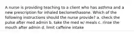 A nurse is providing teaching to a client who has asthma and a new prescription for inhaled beclomethasone. Which of the following instructions should the nurse provide? a. check the pulse after med admin b. take the med w/ meals c. rinse the mouth after admin d. limit caffeine intake