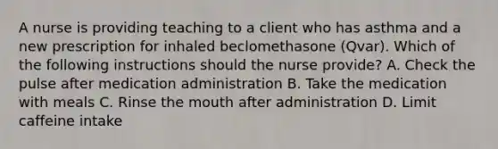 A nurse is providing teaching to a client who has asthma and a new prescription for inhaled beclomethasone (Qvar). Which of the following instructions should the nurse provide? A. Check the pulse after medication administration B. Take the medication with meals C. Rinse the mouth after administration D. Limit caffeine intake