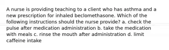 A nurse is providing teaching to a client who has asthma and a new prescription for inhaled beclomethasone. Which of the following instructions should the nurse provide? a. check the pulse after medication administration b. take the medication with meals c. rinse the mouth after administration d. limit caffeine intake