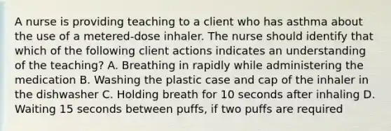 A nurse is providing teaching to a client who has asthma about the use of a metered-dose inhaler. The nurse should identify that which of the following client actions indicates an understanding of the teaching? A. Breathing in rapidly while administering the medication B. Washing the plastic case and cap of the inhaler in the dishwasher C. Holding breath for 10 seconds after inhaling D. Waiting 15 seconds between puffs, if two puffs are required