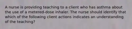 A nurse is providing teaching to a client who has asthma about the use of a metered-dose inhaler. The nurse should identify that which of the following client actions indicates an understanding of the teaching?