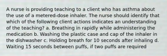 A nurse is providing teaching to a client who has asthma about the use of a metered-dose inhaler. The nurse should identify that which of the following client actions indicates an understanding of the teaching? a. Breathing in rapidly while administering the medication b. Washing the plastic case and cap of the inhaler in the dishwasher c. Holding breath for 10 seconds after inhaling d. Waiting 15 seconds between puffs, if two puffs are required