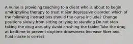 A nurse is providing teaching to a client who is about to begin amitriptyline therapy to treat major depressive disorder. which of the following instructions should the nurse include? Change positions slowly from sitting or lying to standing Do not stop taking the drug abruptly Avoid crushing the tablet Take the drug at bedtime to prevent daytime drowsiness Increase fiber and fluid intake is correct