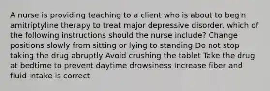 A nurse is providing teaching to a client who is about to begin amitriptyline therapy to treat major depressive disorder. which of the following instructions should the nurse include? Change positions slowly from sitting or lying to standing Do not stop taking the drug abruptly Avoid crushing the tablet Take the drug at bedtime to prevent daytime drowsiness Increase fiber and fluid intake is correct