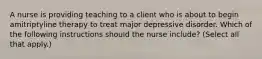 A nurse is providing teaching to a client who is about to begin amitriptyline therapy to treat major depressive disorder. Which of the following instructions should the nurse include? (Select all that apply.)