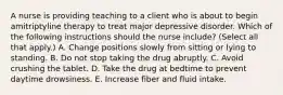 A nurse is providing teaching to a client who is about to begin amitriptyline therapy to treat major depressive disorder. Which of the following instructions should the nurse include? (Select all that apply.) A. Change positions slowly from sitting or lying to standing. B. Do not stop taking the drug abruptly. C. Avoid crushing the tablet. D. Take the drug at bedtime to prevent daytime drowsiness. E. Increase fiber and fluid intake.