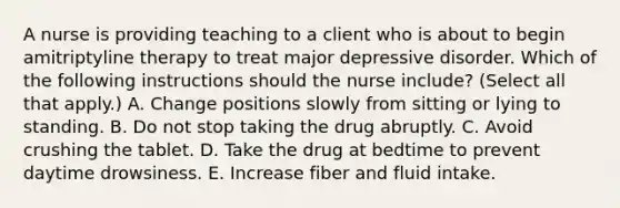 A nurse is providing teaching to a client who is about to begin amitriptyline therapy to treat major depressive disorder. Which of the following instructions should the nurse include? (Select all that apply.) A. Change positions slowly from sitting or lying to standing. B. Do not stop taking the drug abruptly. C. Avoid crushing the tablet. D. Take the drug at bedtime to prevent daytime drowsiness. E. Increase fiber and fluid intake.