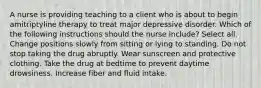 A nurse is providing teaching to a client who is about to begin amitriptyline therapy to treat major depressive disorder. Which of the following instructions should the nurse include? Select all. Change positions slowly from sitting or lying to standing. Do not stop taking the drug abruptly. Wear sunscreen and protective clothing. Take the drug at bedtime to prevent daytime drowsiness. Increase fiber and fluid intake.