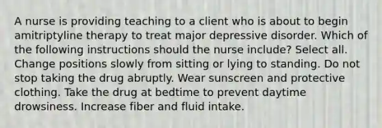 A nurse is providing teaching to a client who is about to begin amitriptyline therapy to treat major depressive disorder. Which of the following instructions should the nurse include? Select all. Change positions slowly from sitting or lying to standing. Do not stop taking the drug abruptly. Wear sunscreen and protective clothing. Take the drug at bedtime to prevent daytime drowsiness. Increase fiber and fluid intake.