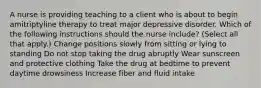 A nurse is providing teaching to a client who is about to begin amitriptyline therapy to treat major depressive disorder. Which of the following instructions should the nurse include? (Select all that apply.) Change positions slowly from sitting or lying to standing Do not stop taking the drug abruptly Wear sunscreen and protective clothing Take the drug at bedtime to prevent daytime drowsiness Increase fiber and fluid intake