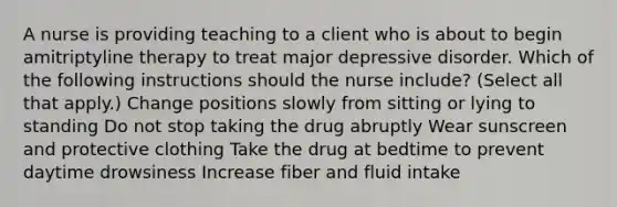 A nurse is providing teaching to a client who is about to begin amitriptyline therapy to treat major depressive disorder. Which of the following instructions should the nurse include? (Select all that apply.) Change positions slowly from sitting or lying to standing Do not stop taking the drug abruptly Wear sunscreen and protective clothing Take the drug at bedtime to prevent daytime drowsiness Increase fiber and fluid intake