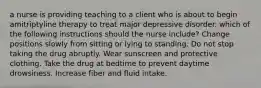 a nurse is providing teaching to a client who is about to begin amitriptyline therapy to treat major depressive disorder. which of the following instructions should the nurse include? Change positions slowly from sitting or lying to standing. Do not stop taking the drug abruptly. Wear sunscreen and protective clothing. Take the drug at bedtime to prevent daytime drowsiness. Increase fiber and fluid intake.