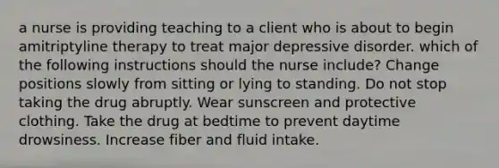 a nurse is providing teaching to a client who is about to begin amitriptyline therapy to treat major depressive disorder. which of the following instructions should the nurse include? Change positions slowly from sitting or lying to standing. Do not stop taking the drug abruptly. Wear sunscreen and protective clothing. Take the drug at bedtime to prevent daytime drowsiness. Increase fiber and fluid intake.