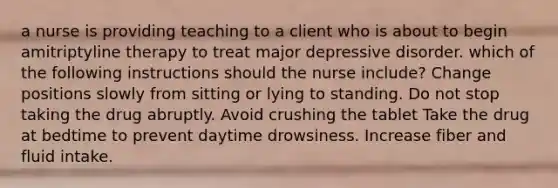 a nurse is providing teaching to a client who is about to begin amitriptyline therapy to treat major depressive disorder. which of the following instructions should the nurse include? Change positions slowly from sitting or lying to standing. Do not stop taking the drug abruptly. Avoid crushing the tablet Take the drug at bedtime to prevent daytime drowsiness. Increase fiber and fluid intake.