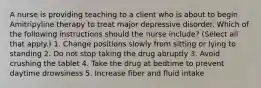 A nurse is providing teaching to a client who is about to begin Amitripyline therapy to treat major depressive disorder. Which of the following instructions should the nurse include? (Select all that apply.) 1. Change positions slowly from sitting or lying to standing 2. Do not stop taking the drug abruptly 3. Avoid crushing the tablet 4. Take the drug at bedtime to prevent daytime drowsiness 5. Increase fiber and fluid intake