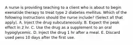 A nurse is providing teaching to a client who is about to begin exenatide therapy to treat type 2 diabetes mellitus. Which of the following instructions should the nurse include? (Select all that apply). A. Inject the drug subcutaneously. B. Expect the peak effect in 2 hr. C. Use the drug as a supplement to an oral hypoglycemic. D. Inject the drug 1 hr after a meal. E. Discard used pens 10 days after the first use.